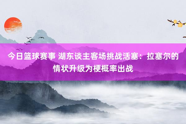 今日篮球赛事 湖东谈主客场挑战活塞：拉塞尔的情状升级为梗概率出战