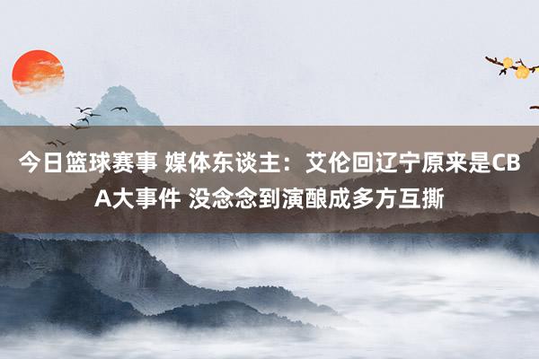 今日篮球赛事 媒体东谈主：艾伦回辽宁原来是CBA大事件 没念念到演酿成多方互撕