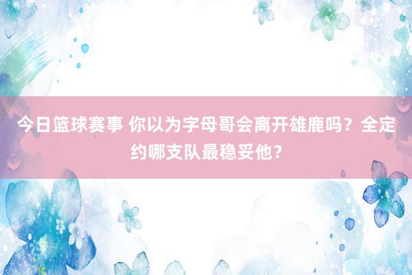 今日篮球赛事 你以为字母哥会离开雄鹿吗？全定约哪支队最稳妥他？