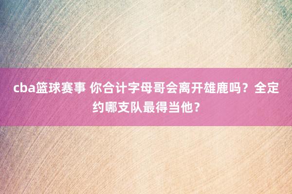 cba篮球赛事 你合计字母哥会离开雄鹿吗？全定约哪支队最得当他？