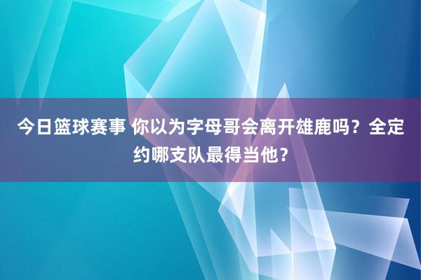 今日篮球赛事 你以为字母哥会离开雄鹿吗？全定约哪支队最得当他？