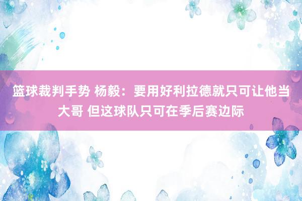 篮球裁判手势 杨毅：要用好利拉德就只可让他当大哥 但这球队只可在季后赛边际