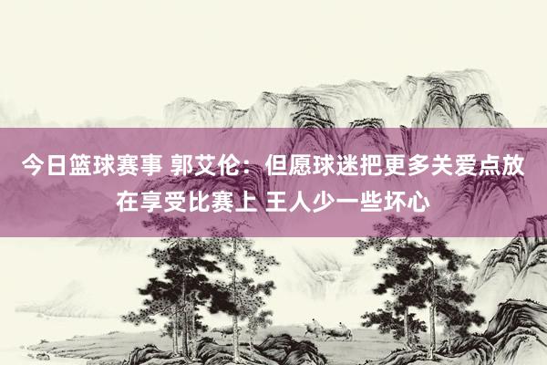 今日篮球赛事 郭艾伦：但愿球迷把更多关爱点放在享受比赛上 王人少一些坏心