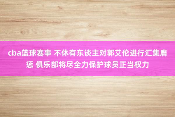 cba篮球赛事 不休有东谈主对郭艾伦进行汇集膺惩 俱乐部将尽全力保护球员正当权力