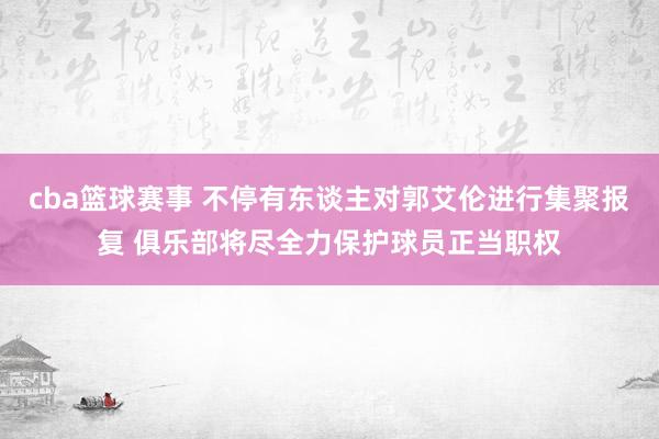 cba篮球赛事 不停有东谈主对郭艾伦进行集聚报复 俱乐部将尽全力保护球员正当职权