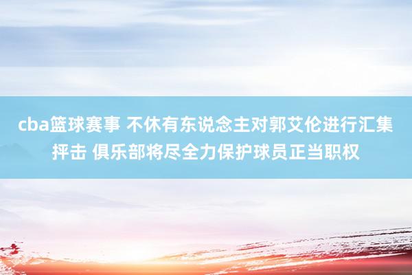 cba篮球赛事 不休有东说念主对郭艾伦进行汇集抨击 俱乐部将尽全力保护球员正当职权