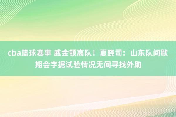 cba篮球赛事 威金顿离队！夏晓司：山东队间歇期会字据试验情况无间寻找外助