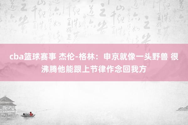 cba篮球赛事 杰伦-格林：申京就像一头野兽 很沸腾他能跟上节律作念回我方