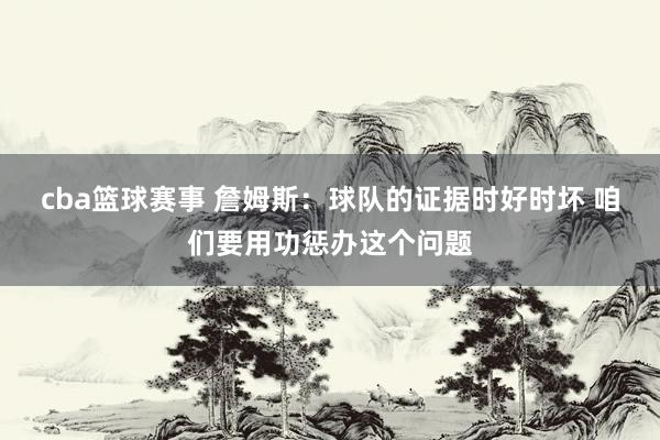 cba篮球赛事 詹姆斯：球队的证据时好时坏 咱们要用功惩办这个问题