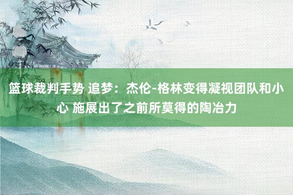 篮球裁判手势 追梦：杰伦-格林变得凝视团队和小心 施展出了之前所莫得的陶冶力