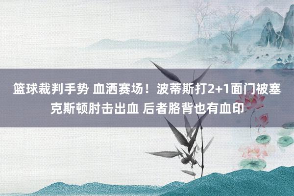 篮球裁判手势 血洒赛场！波蒂斯打2+1面门被塞克斯顿肘击出血 后者胳背也有血印