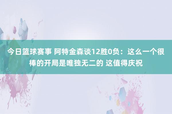 今日篮球赛事 阿特金森谈12胜0负：这么一个很棒的开局是唯独无二的 这值得庆祝