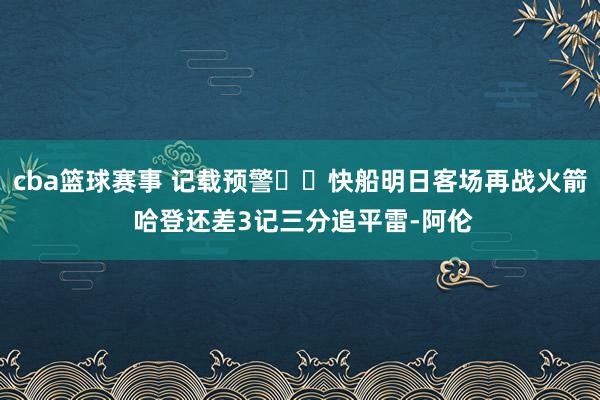 cba篮球赛事 记载预警⌛️快船明日客场再战火箭 哈登还差3记三分追平雷-阿伦