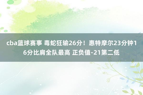 cba篮球赛事 毒蛇狂输26分！惠特摩尔23分钟16分比肩全队最高 正负值-21第二低