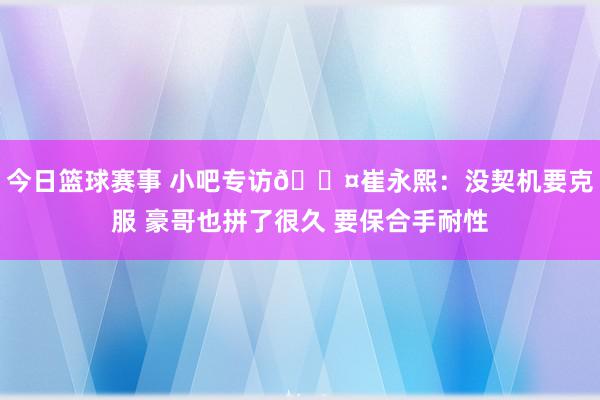 今日篮球赛事 小吧专访🎤崔永熙：没契机要克服 豪哥也拼了很久 要保合手耐性