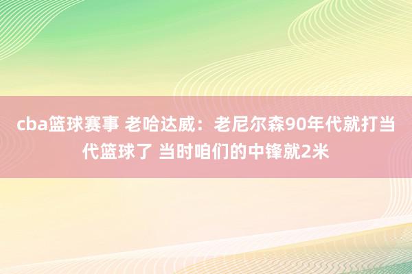 cba篮球赛事 老哈达威：老尼尔森90年代就打当代篮球了 当时咱们的中锋就2米