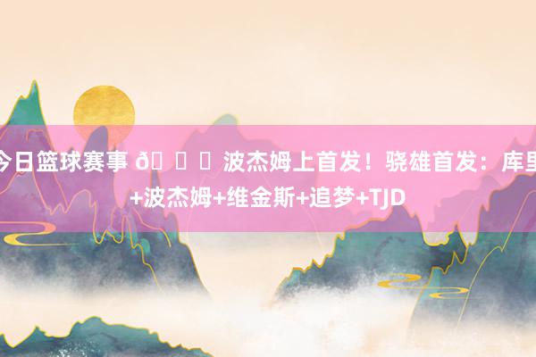 今日篮球赛事 👀波杰姆上首发！骁雄首发：库里+波杰姆+维金斯+追梦+TJD