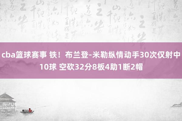 cba篮球赛事 铁！布兰登-米勒纵情动手30次仅射中10球 空砍32分8板4助1断2帽