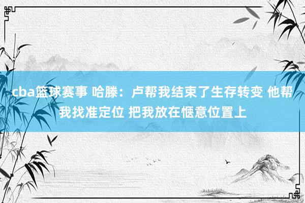 cba篮球赛事 哈滕：卢帮我结束了生存转变 他帮我找准定位 把我放在惬意位置上