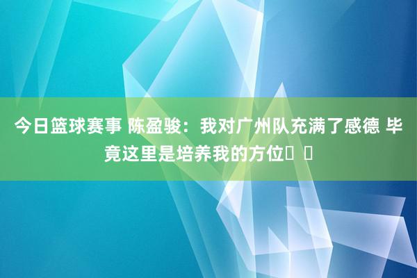 今日篮球赛事 陈盈骏：我对广州队充满了感德 毕竟这里是培养我的方位❤️