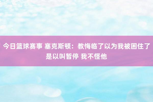 今日篮球赛事 塞克斯顿：教悔临了以为我被困住了是以叫暂停 我不怪他