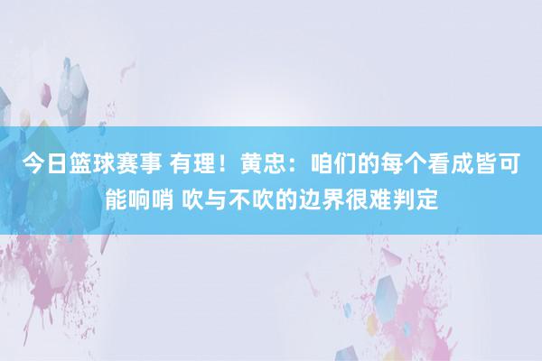 今日篮球赛事 有理！黄忠：咱们的每个看成皆可能响哨 吹与不吹的边界很难判定