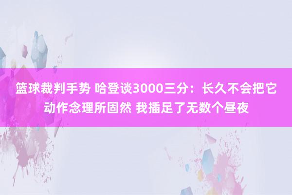 篮球裁判手势 哈登谈3000三分：长久不会把它动作念理所固然 我插足了无数个昼夜