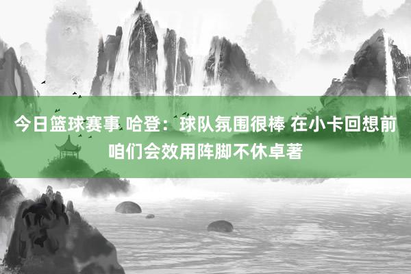 今日篮球赛事 哈登：球队氛围很棒 在小卡回想前咱们会效用阵脚不休卓著