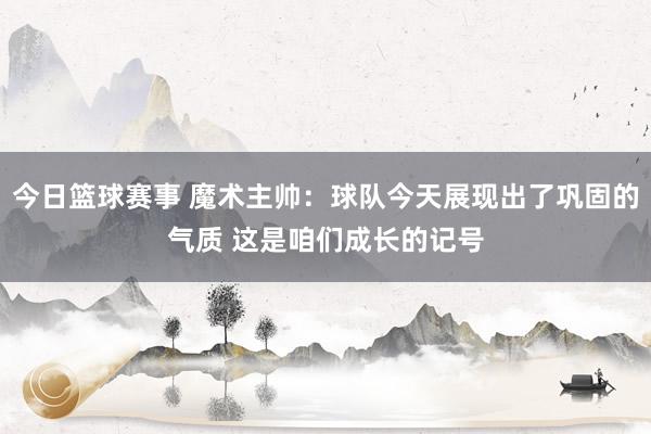 今日篮球赛事 魔术主帅：球队今天展现出了巩固的气质 这是咱们成长的记号