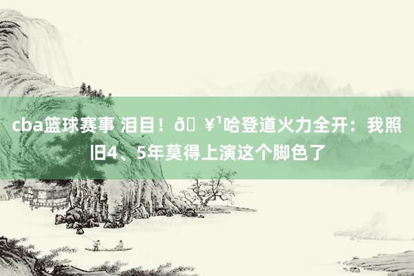 cba篮球赛事 泪目！🥹哈登道火力全开：我照旧4、5年莫得上演这个脚色了