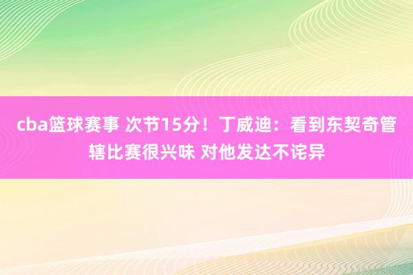 cba篮球赛事 次节15分！丁威迪：看到东契奇管辖比赛很兴味 对他发达不诧异