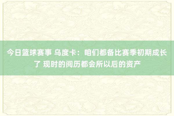 今日篮球赛事 乌度卡：咱们都备比赛季初期成长了 现时的阅历都会所以后的资产