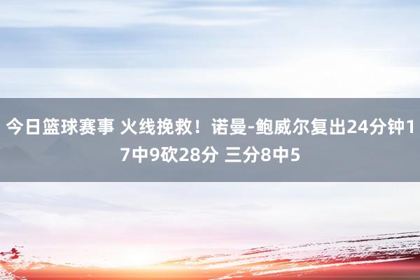 今日篮球赛事 火线挽救！诺曼-鲍威尔复出24分钟17中9砍28分 三分8中5