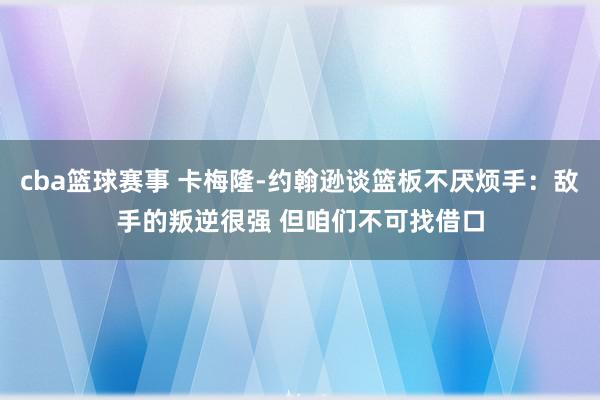 cba篮球赛事 卡梅隆-约翰逊谈篮板不厌烦手：敌手的叛逆很强 但咱们不可找借口