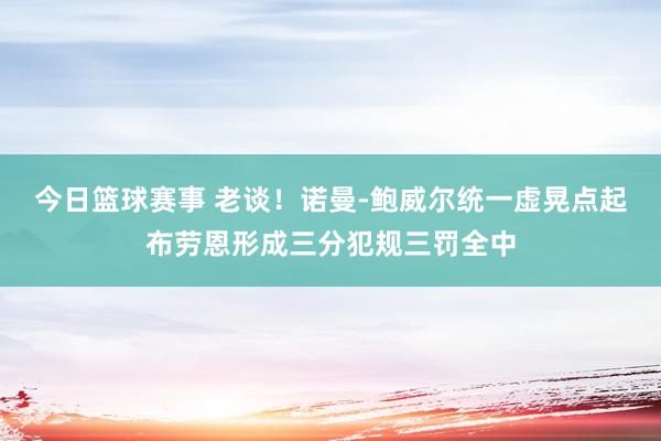 今日篮球赛事 老谈！诺曼-鲍威尔统一虚晃点起布劳恩形成三分犯规三罚全中