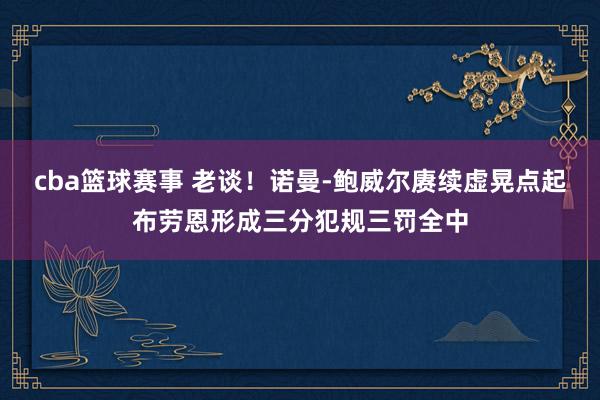 cba篮球赛事 老谈！诺曼-鲍威尔赓续虚晃点起布劳恩形成三分犯规三罚全中