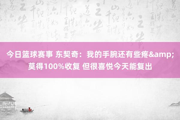 今日篮球赛事 东契奇：我的手腕还有些疼&莫得100%收复 但很喜悦今天能复出