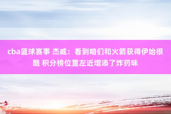 cba篮球赛事 杰威：看到咱们和火箭获得伊始很酷 积分榜位置左近增添了炸药味