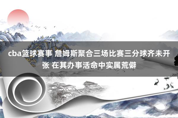 cba篮球赛事 詹姆斯聚合三场比赛三分球齐未开张 在其办事活命中实属荒僻