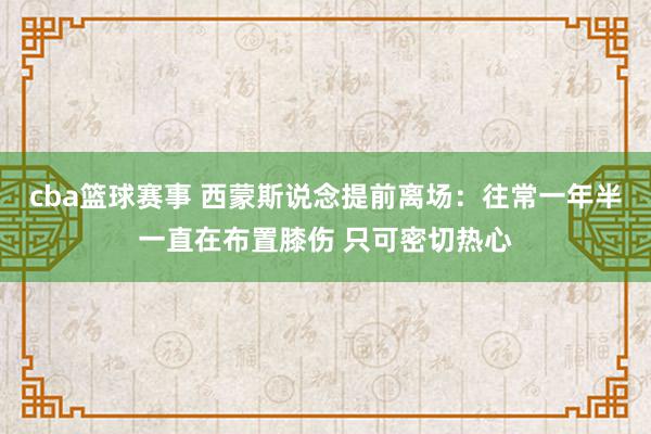 cba篮球赛事 西蒙斯说念提前离场：往常一年半一直在布置膝伤 只可密切热心