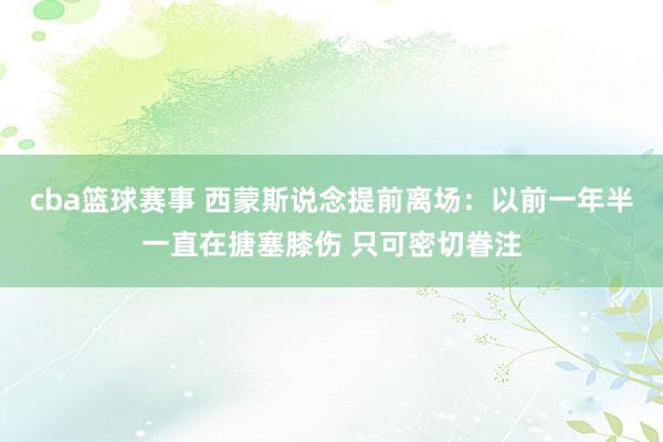 cba篮球赛事 西蒙斯说念提前离场：以前一年半一直在搪塞膝伤 只可密切眷注