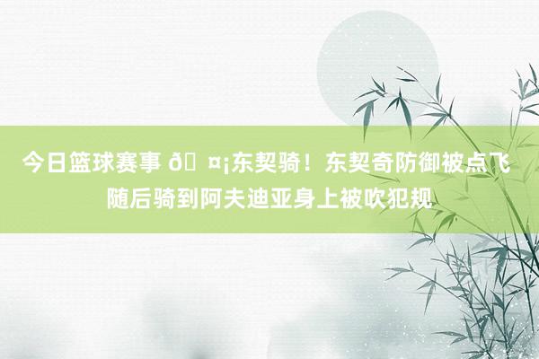 今日篮球赛事 🤡东契骑！东契奇防御被点飞 随后骑到阿夫迪亚身上被吹犯规