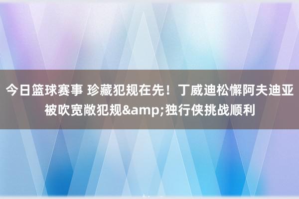 今日篮球赛事 珍藏犯规在先！丁威迪松懈阿夫迪亚被吹宽敞犯规&独行侠挑战顺利