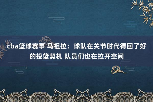 cba篮球赛事 马祖拉：球队在关节时代得回了好的投篮契机 队员们也在拉开空间