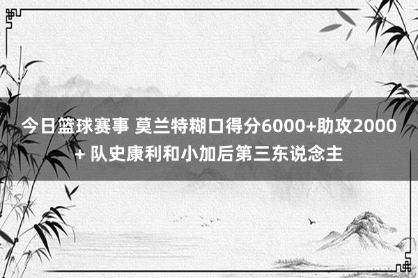 今日篮球赛事 莫兰特糊口得分6000+助攻2000+ 队史康利和小加后第三东说念主