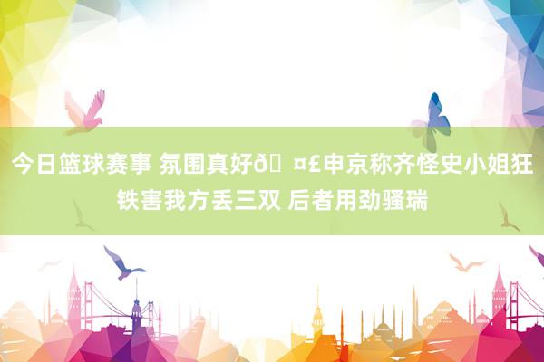 今日篮球赛事 氛围真好🤣申京称齐怪史小姐狂铁害我方丢三双 后者用劲骚瑞