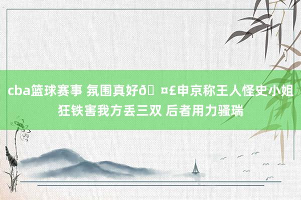 cba篮球赛事 氛围真好🤣申京称王人怪史小姐狂铁害我方丢三双 后者用力骚瑞