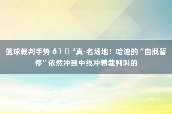 篮球裁判手势 😲真·名场地！哈迪的“自戕暂停”依然冲到中线冲着裁判叫的