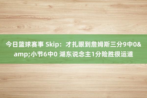 今日篮球赛事 Skip：才扎眼到詹姆斯三分9中0&小节6中0 湖东说念主1分险胜很运道