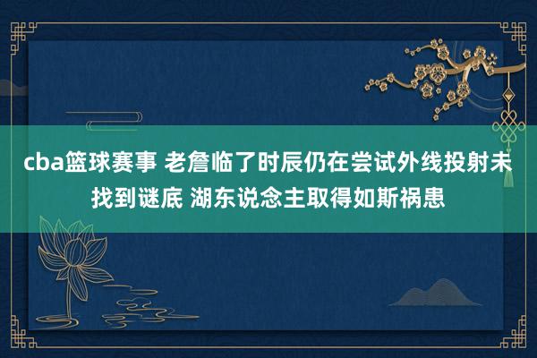 cba篮球赛事 老詹临了时辰仍在尝试外线投射未找到谜底 湖东说念主取得如斯祸患